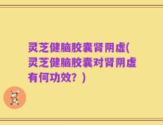 灵芝健脑胶囊肾阴虚(灵芝健脑胶囊对肾阴虚有何功效？)