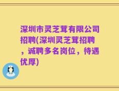 深圳市灵芝茸有限公司招聘(深圳灵芝茸招聘，诚聘多名岗位，待遇优厚)