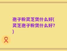 孢子粉灵芝煲什么好(灵芝孢子粉煲什么好？)