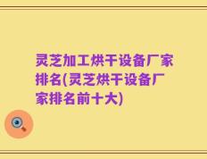 灵芝加工烘干设备厂家排名(灵芝烘干设备厂家排名前十大)