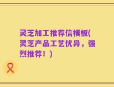 灵芝加工推荐信模板(灵芝产品工艺优异，强烈推荐！)
