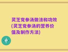 灵芝党参汤做法和功效(灵芝党参汤的营养价值及制作方法)