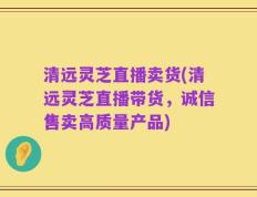 清远灵芝直播卖货(清远灵芝直播带货，诚信售卖高质量产品)
