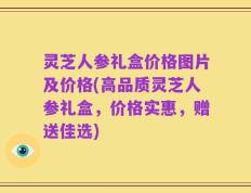 灵芝人参礼盒价格图片及价格(高品质灵芝人参礼盒，价格实惠，赠送佳选)