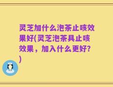 灵芝加什么泡茶止咳效果好(灵芝泡茶具止咳效果，加入什么更好？)