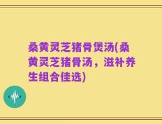 桑黄灵芝猪骨煲汤(桑黄灵芝猪骨汤，滋补养生组合佳选)