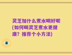 灵芝加什么煮水喝好呢(如何喝灵芝煮水更健康？推荐个小方法)
