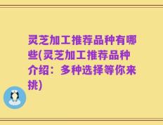 灵芝加工推荐品种有哪些(灵芝加工推荐品种介绍：多种选择等你来挑)