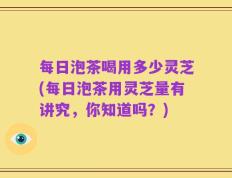 每日泡茶喝用多少灵芝(每日泡茶用灵芝量有讲究，你知道吗？)