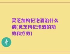灵芝加枸杞泡酒治什么病(灵芝枸杞泡酒的功效和疗效)