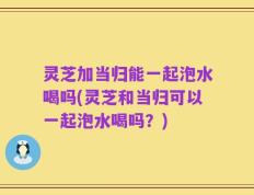 灵芝加当归能一起泡水喝吗(灵芝和当归可以一起泡水喝吗？)