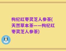 枸杞红枣灵芝人参茶(天然草本茶——枸杞红枣灵芝人参茶)
