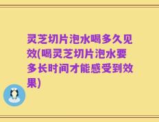 灵芝切片泡水喝多久见效(喝灵芝切片泡水要多长时间才能感受到效果)