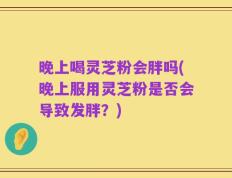 晚上喝灵芝粉会胖吗(晚上服用灵芝粉是否会导致发胖？)