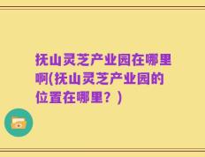 抚山灵芝产业园在哪里啊(抚山灵芝产业园的位置在哪里？)