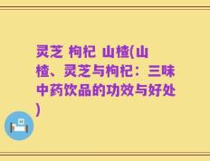 灵芝 枸杞 山楂(山楂、灵芝与枸杞：三味中药饮品的功效与好处)