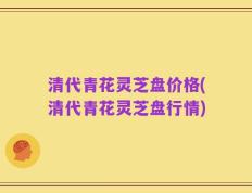 清代青花灵芝盘价格(清代青花灵芝盘行情)