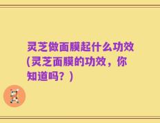 灵芝做面膜起什么功效(灵芝面膜的功效，你知道吗？)