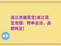 浙江泡酒灵芝(浙江灵芝泡酒：传承古法，品尝纯正)