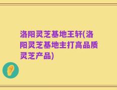洛阳灵芝基地王轩(洛阳灵芝基地主打高品质灵芝产品)