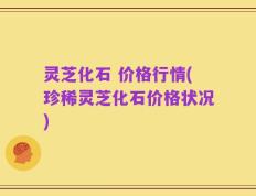 灵芝化石 价格行情(珍稀灵芝化石价格状况)