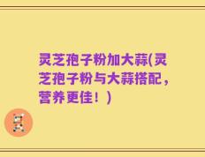 灵芝孢子粉加大蒜(灵芝孢子粉与大蒜搭配，营养更佳！)