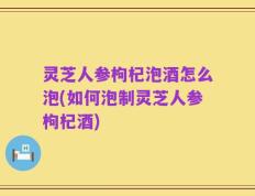 灵芝人参枸杞泡酒怎么泡(如何泡制灵芝人参枸杞酒)