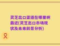 灵芝出口渠道在哪里啊最近(灵芝出口市场现状及未来前景分析)