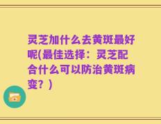 灵芝加什么去黄斑最好呢(最佳选择：灵芝配合什么可以防治黄斑病变？)