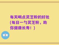 每天喝点灵芝粉的好处(每日一勺灵芝粉，助你健康长寿！)