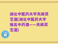 湖北中医药大学天麻灵芝酒(湖北中医药大学推出中药酒——天麻灵芝酒)