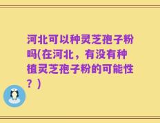 河北可以种灵芝孢子粉吗(在河北，有没有种植灵芝孢子粉的可能性？)