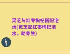 灵芝与红枣枸杞搭配泡水(灵芝配红枣枸杞泡水，助养生)