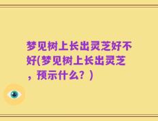 梦见树上长出灵芝好不好(梦见树上长出灵芝，预示什么？)