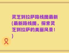 灵芝到拉萨路线图最新(最新路线图，探索灵芝到拉萨的美丽风景！)