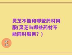灵芝不能和哪些药材同服(灵芝与哪些药材不能同时服用？)