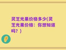 灵芝光果价格多少(灵芝光果价格：你想知道吗？)