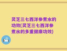 灵芝三七西洋参煮水的功效(灵芝三七西洋参煮水的多重健康功效)