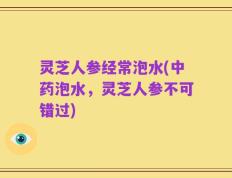 灵芝人参经常泡水(中药泡水，灵芝人参不可错过)
