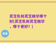 灵芝乳和灵芝精华哪个好(灵芝乳和灵芝精华，哪个更好？)