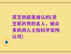 灵芝到底是谁认的(灵芝草药界的名人，被众多民间人士和科学家所认可)