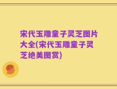宋代玉雕童子灵芝图片大全(宋代玉雕童子灵芝绝美图赏)