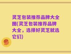 灵芝包装推荐品牌大全图(灵芝包装推荐品牌大全，选择好灵芝就选它们)