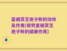 富硒灵芝孢子粉的功效及作用(探究富硒灵芝孢子粉的健康作用)