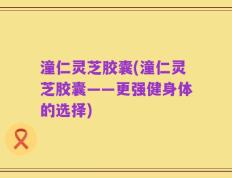 潼仁灵芝胶囊(潼仁灵芝胶囊——更强健身体的选择)