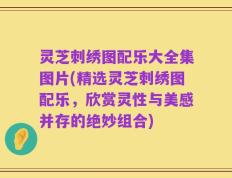 灵芝刺绣图配乐大全集图片(精选灵芝刺绣图配乐，欣赏灵性与美感并存的绝妙组合)