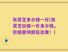 灰灵芝多少钱一斤(灰灵芝价格一斤多少钱，价格查询就在这里！)