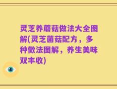 灵芝养蘑菇做法大全图解(灵芝菌菇配方，多种做法图解，养生美味双丰收)