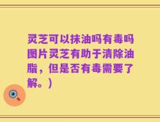 灵芝可以抹油吗有毒吗图片灵芝有助于清除油脂，但是否有毒需要了解。)