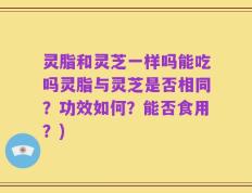 灵脂和灵芝一样吗能吃吗灵脂与灵芝是否相同？功效如何？能否食用？)